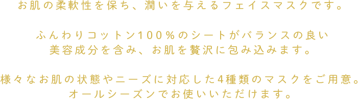 角質をやわらげ浸透性を高めるための成分をしっかり配合。
お肌の摩擦を軽減させる炎症を抑える成分や、
バランスの良い美容成分を含んだマスクが
お肌を贅沢に包み込みます。