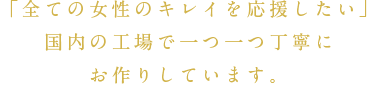「全ての女性のキレイを応援したい」国内の工場で一つ一つ丁寧にお作りしています。