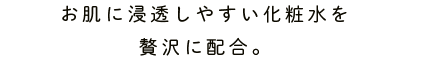 お肌に浸透しやすい化粧水を贅沢に配合。