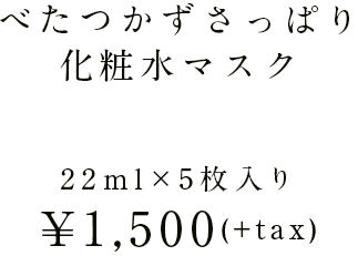 べたつかずさっぱり化粧水マスク 22ml×5枚入り ¥1,500(+tax)