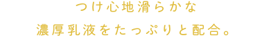 つけ心地滑らかな濃厚乳液をたっぷりと配合。