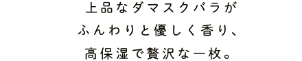 上品なダマスクバラがふんわりと優しく香り、高保湿で贅沢な一枚。