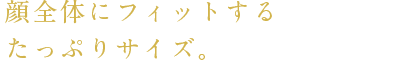 顔全体にフィットするたっぷりサイズ。