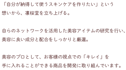 大手化粧品メーカーのマーケティング担当を経て、独立。
                            「自分が納得して使うスキンケアを作りたい」
                            という想いから、凛桜堂を立ち上げる。
                            自らのネットワークを活用した美容アイテムの研究を行い、美容に良い成分と配合をしっかりと厳選。
                            美容のプロとして、お客様の視点での「キレイ」を
                            手に入れることができる商品を開発に取り組んでいます。