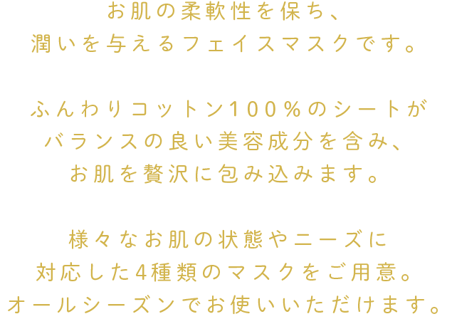 角質をやわらげ浸透性を高めるための成分をしっかり配合。
お肌の摩擦を軽減させる炎症を抑える成分や、
バランスの良い美容成分を含んだマスクが
お肌を贅沢に包み込みます。