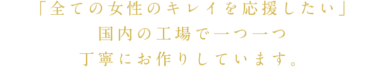 「全ての女性のキレイを応援したい」国内の工場で一つ一つ丁寧にお作りしています。