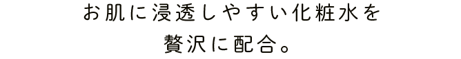 お肌に浸透しやすい化粧水を贅沢に配合。