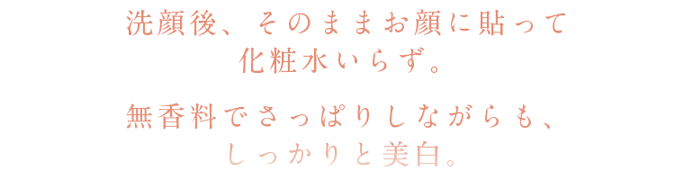 洗顔後、そのままお顔に貼って化粧水いらず。無香料でさっぱりしながらも、しっかりと美白。