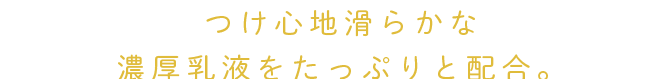 つけ心地滑らかな濃厚乳液をたっぷりと配合。