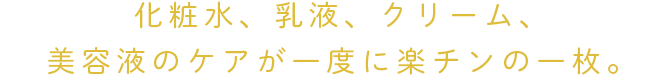 化粧水、乳液、クリーム、美容液のケアが一度に楽チンの一枚。