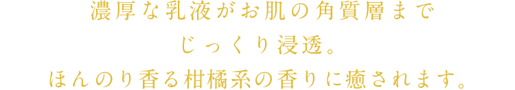 濃厚な乳液がお肌にじっくり浸透。ほんのり香る柑橘系の香りに癒されます。