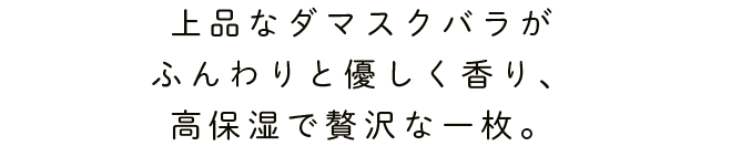 上品なダマスクバラがふんわりと優しく香り、高保湿で贅沢な一枚。