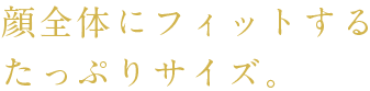 顔全体にフィットするたっぷりサイズ。