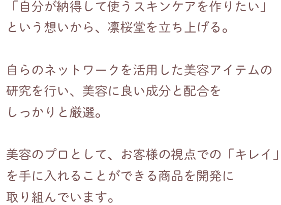 大手化粧品メーカーのマーケティング担当を経て、独立。
                            「自分が納得して使うスキンケアを作りたい」
                            という想いから、凛桜堂を立ち上げる。
                            自らのネットワークを活用した美容アイテムの研究を行い、美容に良い成分と配合をしっかりと厳選。
                            美容のプロとして、お客様の視点での「キレイ」を
                            手に入れることができる商品を開発に取り組んでいます。