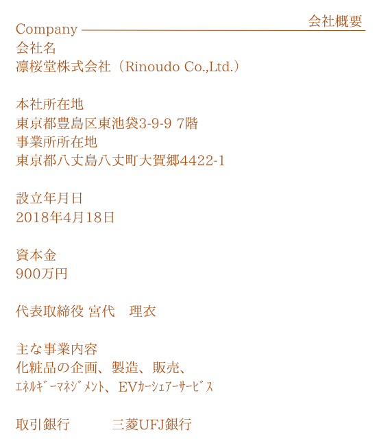 会社概要
                        会社名 凛桜堂株式会社 (Rinoudo Co.,Ltd.)
                        所在地 東京都豊島区東池袋3-9-9明昌KSビル7階
                        設立年月日 2018年4月18日
                        資本金 900万円
                        代表取締役 宮代 理衣
                        主な事業内容 化粧品の企画、製造、販売、貿易、EVカーシェア事業、旅行ツアー企画
                        取引銀行 三菱UFJ銀行(志村支店)
                        関係会社 優伊生物科技(広州)有限公司(中国)